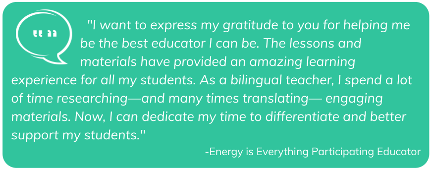 "I want to express my gratitude to you for helping me be the best educator I can be. The lessons and materials have provided an amazing learning experience for all my students. As a bilingual teacher, I spend a lot of time researching—and many times translating— engaging materials. Now, I can dedicate my time to differentiate and better support my students." -Energy is Everything participating educator